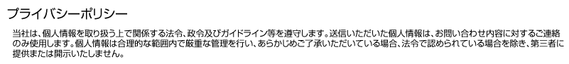 プライバシーポリシー　当社は、個人情報を取り扱う上で関係する法令、政令及びガイドライン等を遵守します。送信いただいた個人情報は、お問い合わせ内容に対するご連絡のみ使用します。個人情報は合理的な範囲内で厳重な管理を行い、あらかじめご了承いただいている場合、法令で認められている場合を除き、第三者に提供または開示いたしません。