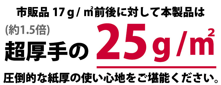 市販品17ｇ/㎡前後に対して本製品は(約1.5倍)超厚手の25ｇ/㎡ 圧倒的な紙厚の使い心地をご堪能ください。